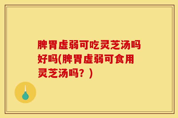脾胃虚弱可吃灵芝汤吗好吗(脾胃虚弱可食用灵芝汤吗？)