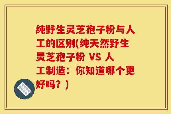 纯野生灵芝孢子粉与人工的区别(纯天然野生灵芝孢子粉 VS 人工制造：你知道哪个更好吗？)
