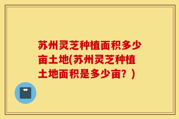 苏州灵芝种植面积多少亩土地(苏州灵芝种植土地面积是多少亩？)