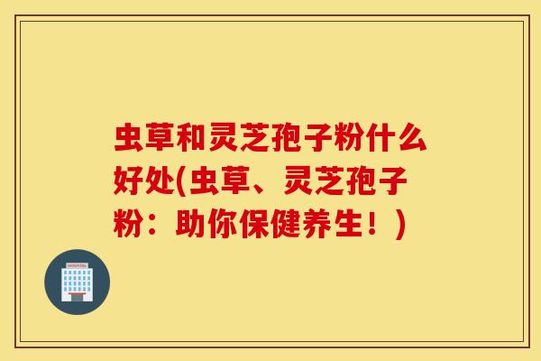 虫草和灵芝孢子粉什么好处(虫草、灵芝孢子粉：助你保健养生！)