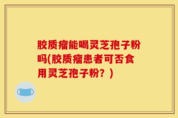 胶质瘤能喝灵芝孢子粉吗(胶质瘤患者可否食用灵芝孢子粉？)