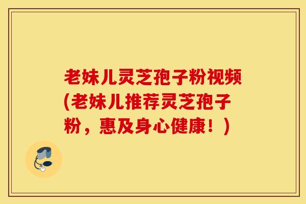 老妹儿灵芝孢子粉视频(老妹儿推荐灵芝孢子粉，惠及身心健康！)