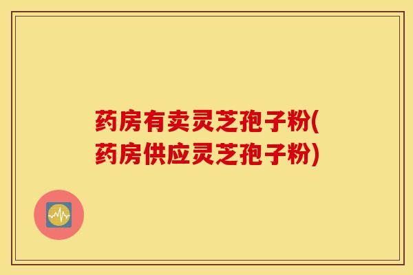 药房有卖灵芝孢子粉(药房供应灵芝孢子粉)