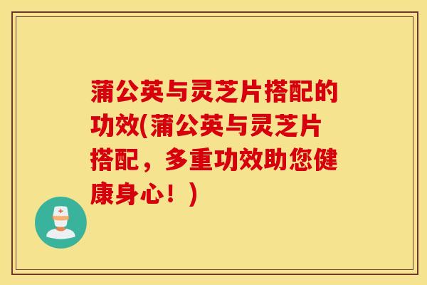 蒲公英与灵芝片搭配的功效(蒲公英与灵芝片搭配，多重功效助您健康身心！)