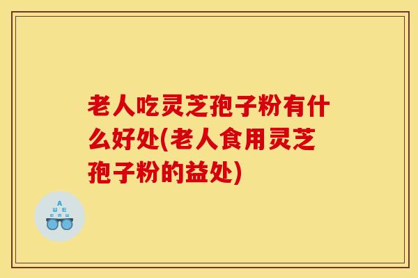 老人吃灵芝孢子粉有什么好处(老人食用灵芝孢子粉的益处)