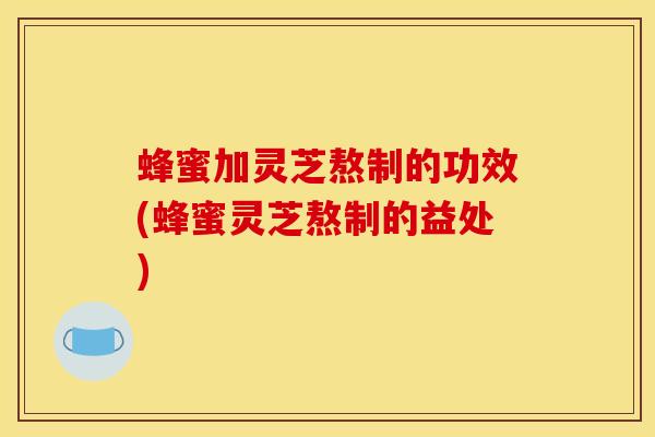 蜂蜜加灵芝熬制的功效(蜂蜜灵芝熬制的益处)
