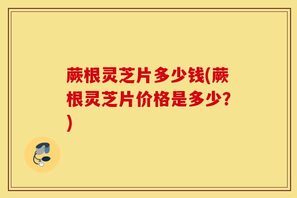 蕨根灵芝片多少钱(蕨根灵芝片价格是多少？)