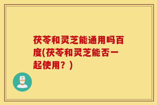 茯苓和灵芝能通用吗百度(茯苓和灵芝能否一起使用？)