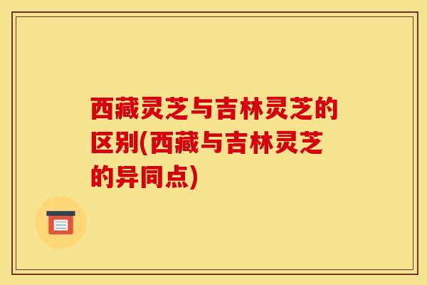 西藏灵芝与吉林灵芝的区别(西藏与吉林灵芝的异同点)