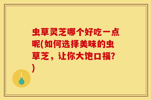 虫草灵芝哪个好吃一点呢(如何选择美味的虫草芝，让你大饱口福？)