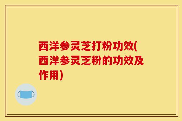 西洋参灵芝打粉功效(西洋参灵芝粉的功效及作用)