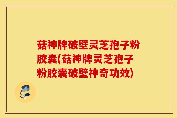 菇神牌破壁灵芝孢子粉胶囊(菇神牌灵芝孢子粉胶囊破壁神奇功效)