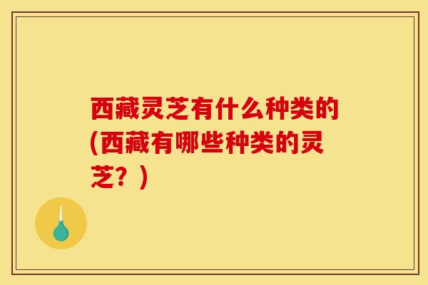 西藏灵芝有什么种类的(西藏有哪些种类的灵芝？)