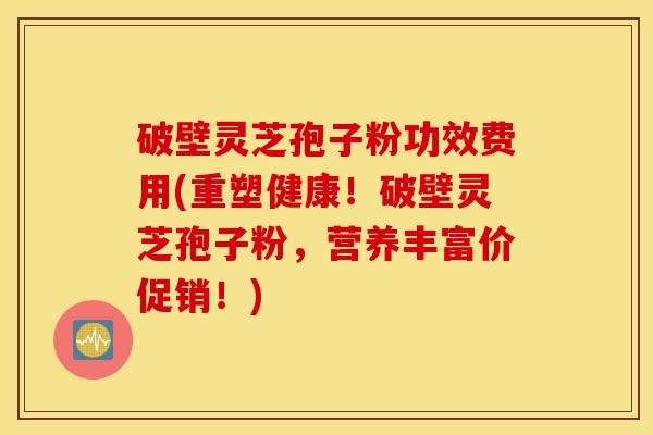 破壁灵芝孢子粉功效费用(重塑健康！破壁灵芝孢子粉，营养丰富价促销！)
