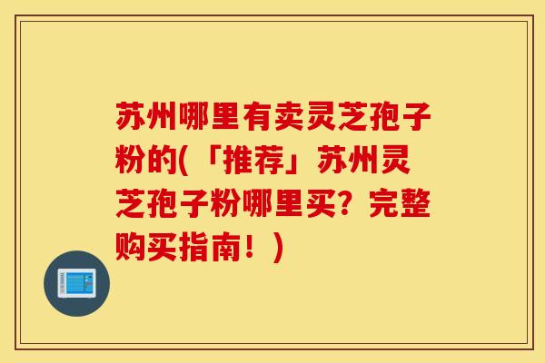 苏州哪里有卖灵芝孢子粉的(「推荐」苏州灵芝孢子粉哪里买？完整购买指南！)