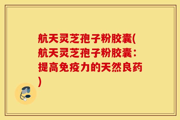 航天灵芝孢子粉胶囊(航天灵芝孢子粉胶囊：提高免疫力的天然良药)