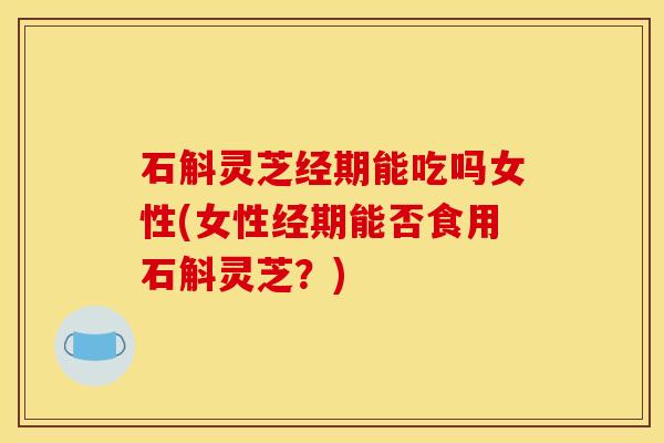 石斛灵芝经期能吃吗女性(女性经期能否食用石斛灵芝？)