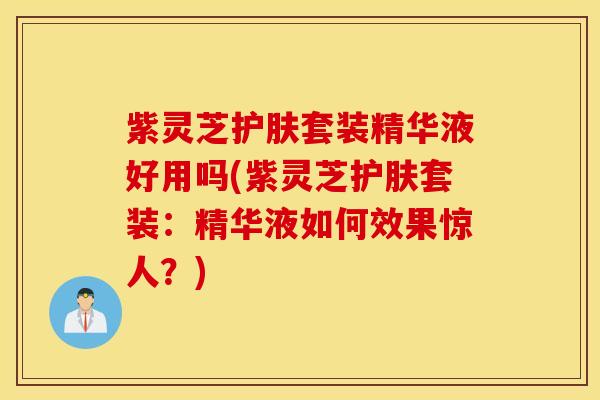 紫灵芝护肤套装精华液好用吗(紫灵芝护肤套装：精华液如何效果惊人？)