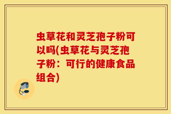 虫草花和灵芝孢子粉可以吗(虫草花与灵芝孢子粉：可行的健康食品组合)