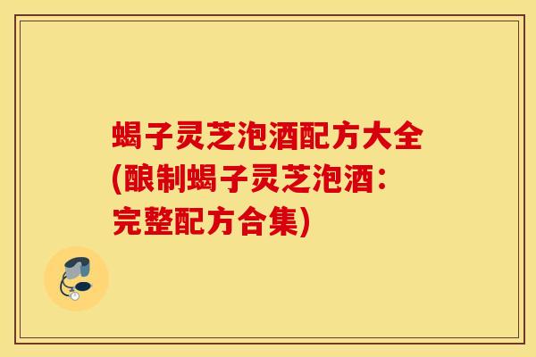 蝎子灵芝泡酒配方大全(酿制蝎子灵芝泡酒：完整配方合集)
