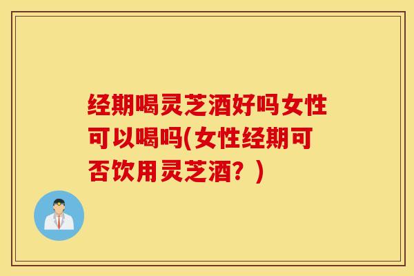 经期喝灵芝酒好吗女性可以喝吗(女性经期可否饮用灵芝酒？)