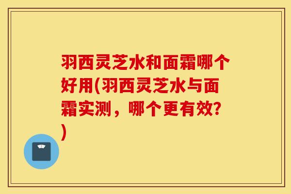 羽西灵芝水和面霜哪个好用(羽西灵芝水与面霜实测，哪个更有效？)