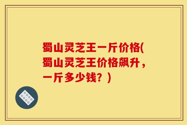蜀山灵芝王一斤价格(蜀山灵芝王价格飙升，一斤多少钱？)