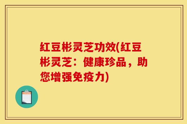 红豆彬灵芝功效(红豆彬灵芝：健康珍品，助您增强免疫力)