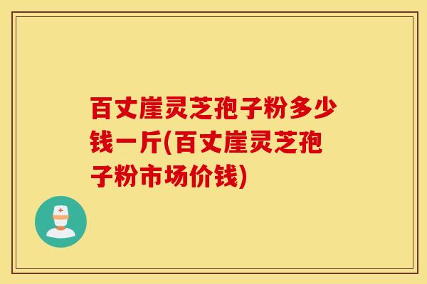 百丈崖灵芝孢子粉多少钱一斤(百丈崖灵芝孢子粉市场价钱)