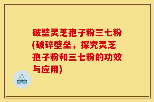 破壁灵芝孢子粉三七粉(破碎壁垒，探究灵芝孢子粉和三七粉的功效与应用)