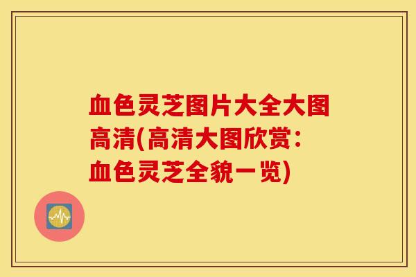 血色灵芝图片大全大图高清(高清大图欣赏：血色灵芝全貌一览)