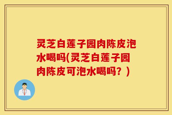 灵芝白莲子园肉陈皮泡水喝吗(灵芝白莲子园肉陈皮可泡水喝吗？)