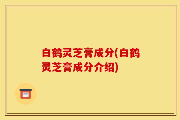 白鹤灵芝膏成分(白鹤灵芝膏成分介绍)