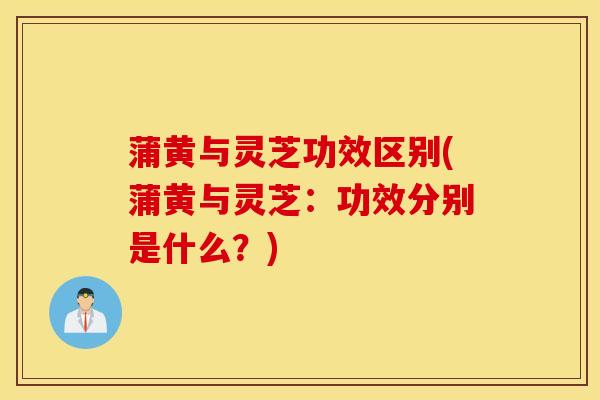 蒲黄与灵芝功效区别(蒲黄与灵芝：功效分别是什么？)