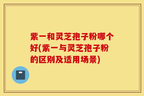 紫一和灵芝孢子粉哪个好(紫一与灵芝孢子粉的区别及适用场景)