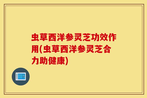虫草西洋参灵芝功效作用(虫草西洋参灵芝合力助健康)