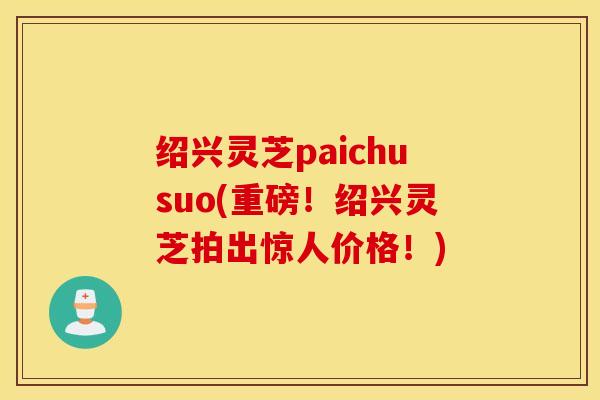 绍兴灵芝paichusuo(重磅！绍兴灵芝拍出惊人价格！)