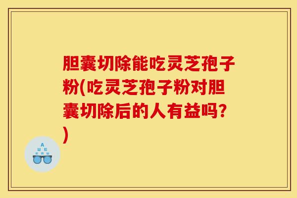 胆囊切除能吃灵芝孢子粉(吃灵芝孢子粉对胆囊切除后的人有益吗？)