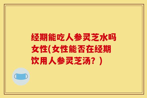 经期能吃人参灵芝水吗女性(女性能否在经期饮用人参灵芝汤？)