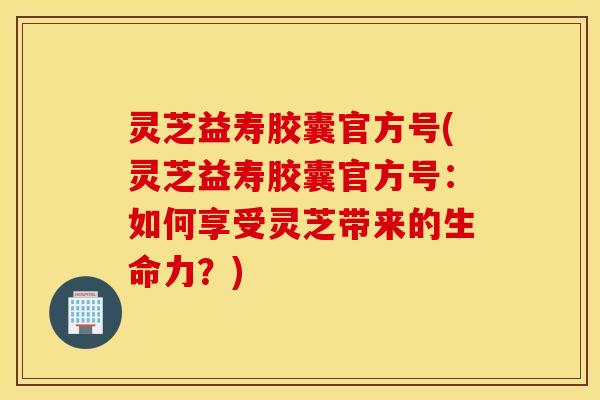 灵芝益寿胶囊官方号(灵芝益寿胶囊官方号：如何享受灵芝带来的生命力？)