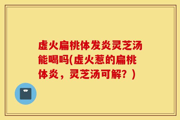 虚火扁桃体发炎灵芝汤能喝吗(虚火惹的扁桃体炎，灵芝汤可解？)