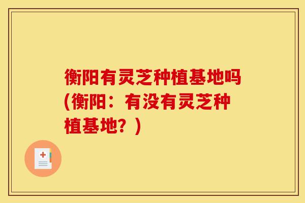 衡阳有灵芝种植基地吗(衡阳：有没有灵芝种植基地？)