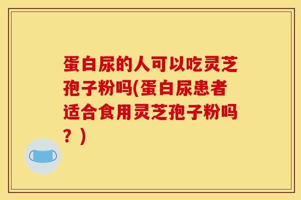 蛋白尿的人可以吃灵芝孢子粉吗(蛋白尿患者适合食用灵芝孢子粉吗？)