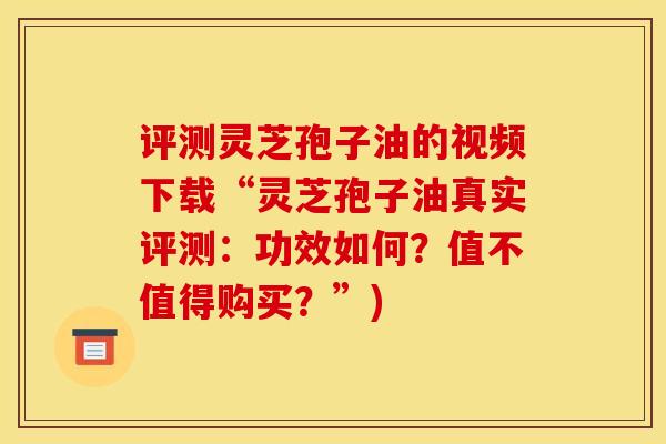 评测灵芝孢子油的视频下载“灵芝孢子油真实评测：功效如何？值不值得购买？”)