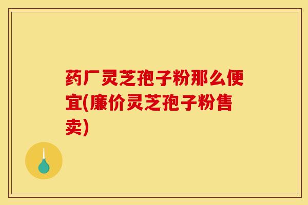 药厂灵芝孢子粉那么便宜(廉价灵芝孢子粉售卖)