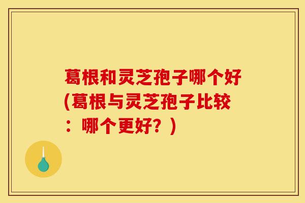 葛根和灵芝孢子哪个好(葛根与灵芝孢子比较：哪个更好？)