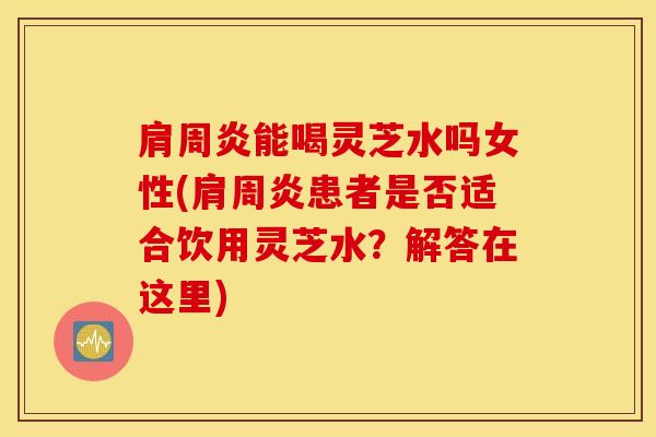 肩周炎能喝灵芝水吗女性(肩周炎患者是否适合饮用灵芝水？解答在这里)
