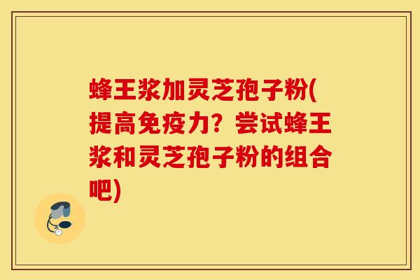 蜂王浆加灵芝孢子粉(提高免疫力？尝试蜂王浆和灵芝孢子粉的组合吧)