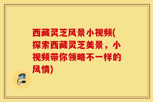 西藏灵芝风景小视频(探索西藏灵芝美景，小视频带你领略不一样的风情)