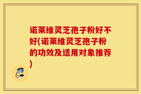 诺莱维灵芝孢子粉好不好(诺莱维灵芝孢子粉的功效及适用对象推荐)